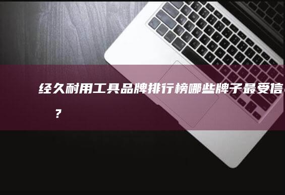 经久耐用工具品牌排行榜：哪些牌子最受信赖？